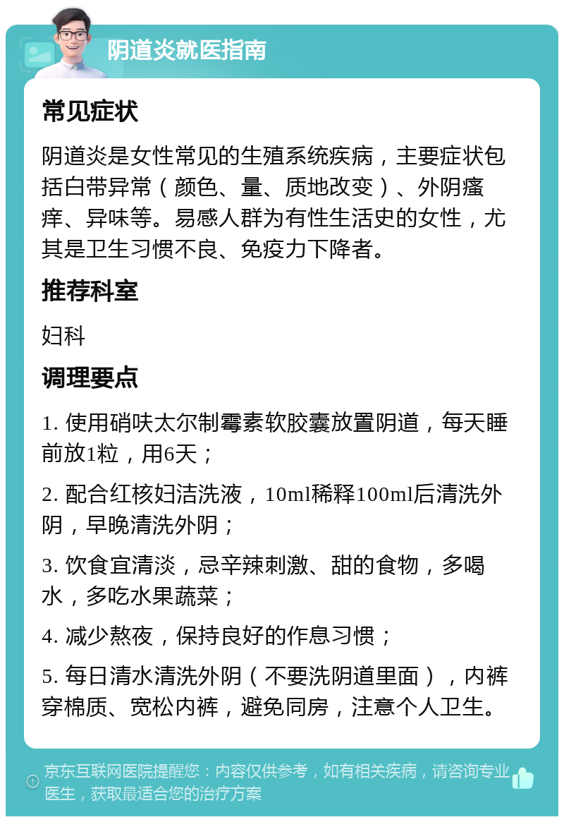 阴道炎就医指南 常见症状 阴道炎是女性常见的生殖系统疾病，主要症状包括白带异常（颜色、量、质地改变）、外阴瘙痒、异味等。易感人群为有性生活史的女性，尤其是卫生习惯不良、免疫力下降者。 推荐科室 妇科 调理要点 1. 使用硝呋太尔制霉素软胶囊放置阴道，每天睡前放1粒，用6天； 2. 配合红核妇洁洗液，10ml稀释100ml后清洗外阴，早晚清洗外阴； 3. 饮食宜清淡，忌辛辣刺激、甜的食物，多喝水，多吃水果蔬菜； 4. 减少熬夜，保持良好的作息习惯； 5. 每日清水清洗外阴（不要洗阴道里面），内裤穿棉质、宽松内裤，避免同房，注意个人卫生。