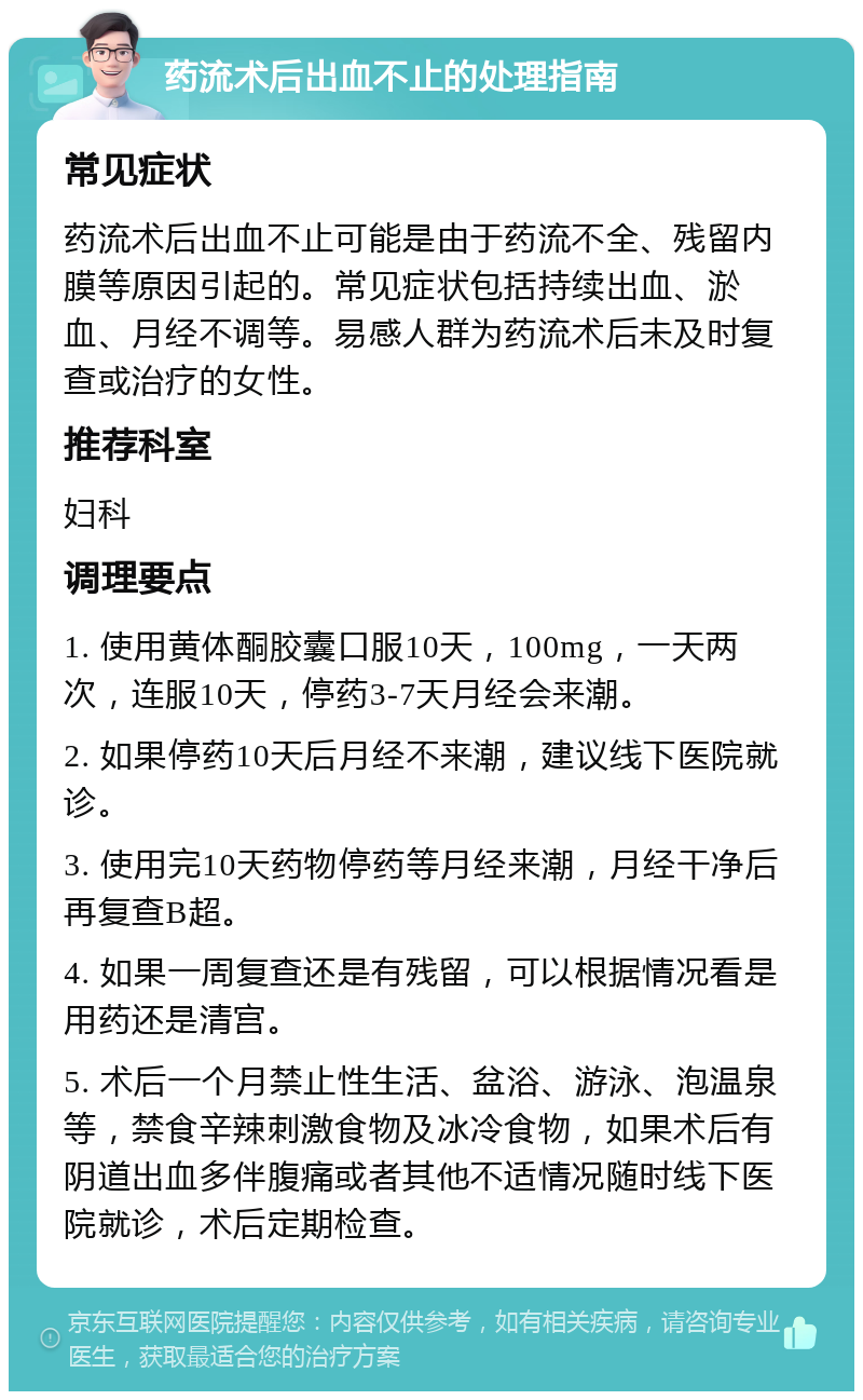 药流术后出血不止的处理指南 常见症状 药流术后出血不止可能是由于药流不全、残留内膜等原因引起的。常见症状包括持续出血、淤血、月经不调等。易感人群为药流术后未及时复查或治疗的女性。 推荐科室 妇科 调理要点 1. 使用黄体酮胶囊口服10天，100mg，一天两次，连服10天，停药3-7天月经会来潮。 2. 如果停药10天后月经不来潮，建议线下医院就诊。 3. 使用完10天药物停药等月经来潮，月经干净后再复查B超。 4. 如果一周复查还是有残留，可以根据情况看是用药还是清宫。 5. 术后一个月禁止性生活、盆浴、游泳、泡温泉等，禁食辛辣刺激食物及冰冷食物，如果术后有阴道出血多伴腹痛或者其他不适情况随时线下医院就诊，术后定期检查。