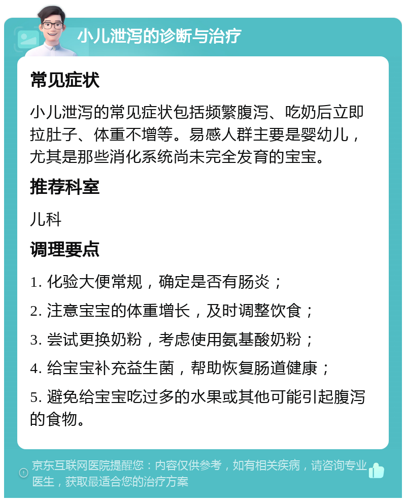 小儿泄泻的诊断与治疗 常见症状 小儿泄泻的常见症状包括频繁腹泻、吃奶后立即拉肚子、体重不增等。易感人群主要是婴幼儿，尤其是那些消化系统尚未完全发育的宝宝。 推荐科室 儿科 调理要点 1. 化验大便常规，确定是否有肠炎； 2. 注意宝宝的体重增长，及时调整饮食； 3. 尝试更换奶粉，考虑使用氨基酸奶粉； 4. 给宝宝补充益生菌，帮助恢复肠道健康； 5. 避免给宝宝吃过多的水果或其他可能引起腹泻的食物。