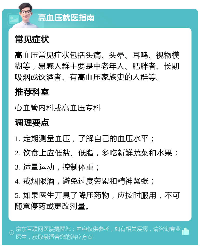 高血压就医指南 常见症状 高血压常见症状包括头痛、头晕、耳鸣、视物模糊等，易感人群主要是中老年人、肥胖者、长期吸烟或饮酒者、有高血压家族史的人群等。 推荐科室 心血管内科或高血压专科 调理要点 1. 定期测量血压，了解自己的血压水平； 2. 饮食上应低盐、低脂，多吃新鲜蔬菜和水果； 3. 适量运动，控制体重； 4. 戒烟限酒，避免过度劳累和精神紧张； 5. 如果医生开具了降压药物，应按时服用，不可随意停药或更改剂量。