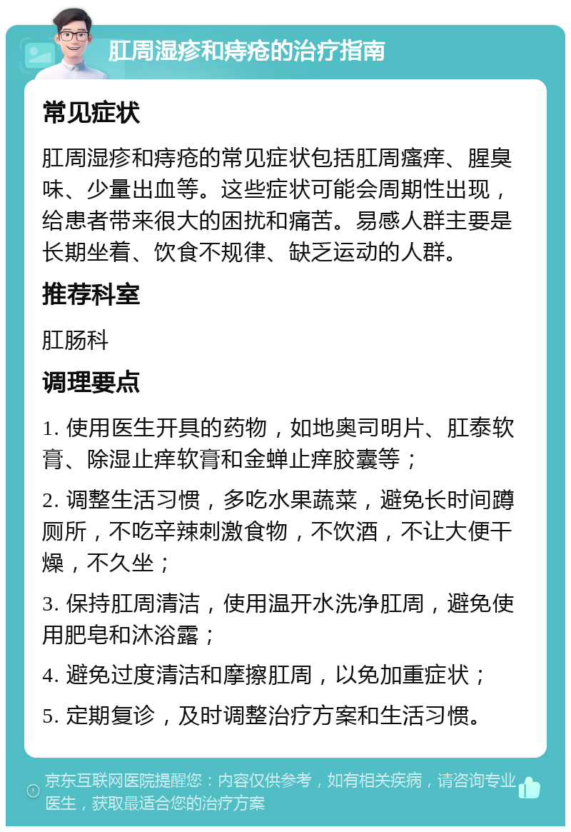 肛周湿疹和痔疮的治疗指南 常见症状 肛周湿疹和痔疮的常见症状包括肛周瘙痒、腥臭味、少量出血等。这些症状可能会周期性出现，给患者带来很大的困扰和痛苦。易感人群主要是长期坐着、饮食不规律、缺乏运动的人群。 推荐科室 肛肠科 调理要点 1. 使用医生开具的药物，如地奥司明片、肛泰软膏、除湿止痒软膏和金蝉止痒胶囊等； 2. 调整生活习惯，多吃水果蔬菜，避免长时间蹲厕所，不吃辛辣刺激食物，不饮酒，不让大便干燥，不久坐； 3. 保持肛周清洁，使用温开水洗净肛周，避免使用肥皂和沐浴露； 4. 避免过度清洁和摩擦肛周，以免加重症状； 5. 定期复诊，及时调整治疗方案和生活习惯。