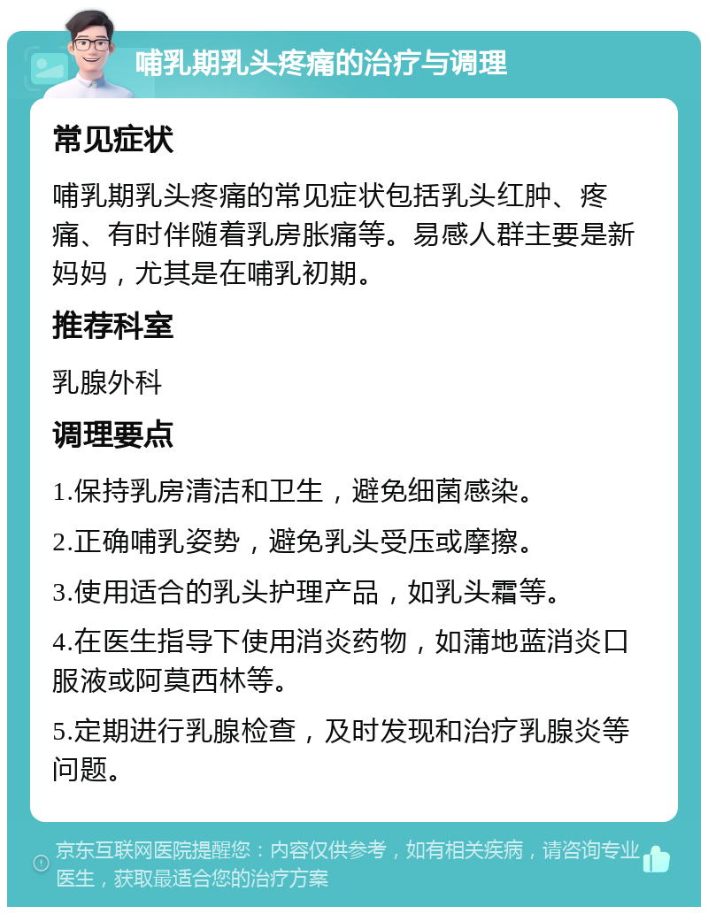 哺乳期乳头疼痛的治疗与调理 常见症状 哺乳期乳头疼痛的常见症状包括乳头红肿、疼痛、有时伴随着乳房胀痛等。易感人群主要是新妈妈，尤其是在哺乳初期。 推荐科室 乳腺外科 调理要点 1.保持乳房清洁和卫生，避免细菌感染。 2.正确哺乳姿势，避免乳头受压或摩擦。 3.使用适合的乳头护理产品，如乳头霜等。 4.在医生指导下使用消炎药物，如蒲地蓝消炎口服液或阿莫西林等。 5.定期进行乳腺检查，及时发现和治疗乳腺炎等问题。