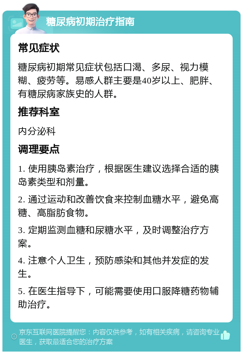 糖尿病初期治疗指南 常见症状 糖尿病初期常见症状包括口渴、多尿、视力模糊、疲劳等。易感人群主要是40岁以上、肥胖、有糖尿病家族史的人群。 推荐科室 内分泌科 调理要点 1. 使用胰岛素治疗，根据医生建议选择合适的胰岛素类型和剂量。 2. 通过运动和改善饮食来控制血糖水平，避免高糖、高脂肪食物。 3. 定期监测血糖和尿糖水平，及时调整治疗方案。 4. 注意个人卫生，预防感染和其他并发症的发生。 5. 在医生指导下，可能需要使用口服降糖药物辅助治疗。