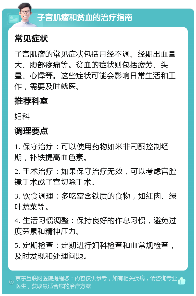 子宫肌瘤和贫血的治疗指南 常见症状 子宫肌瘤的常见症状包括月经不调、经期出血量大、腹部疼痛等。贫血的症状则包括疲劳、头晕、心悸等。这些症状可能会影响日常生活和工作，需要及时就医。 推荐科室 妇科 调理要点 1. 保守治疗：可以使用药物如米非司酮控制经期，补铁提高血色素。 2. 手术治疗：如果保守治疗无效，可以考虑宫腔镜手术或子宫切除手术。 3. 饮食调理：多吃富含铁质的食物，如红肉、绿叶蔬菜等。 4. 生活习惯调整：保持良好的作息习惯，避免过度劳累和精神压力。 5. 定期检查：定期进行妇科检查和血常规检查，及时发现和处理问题。