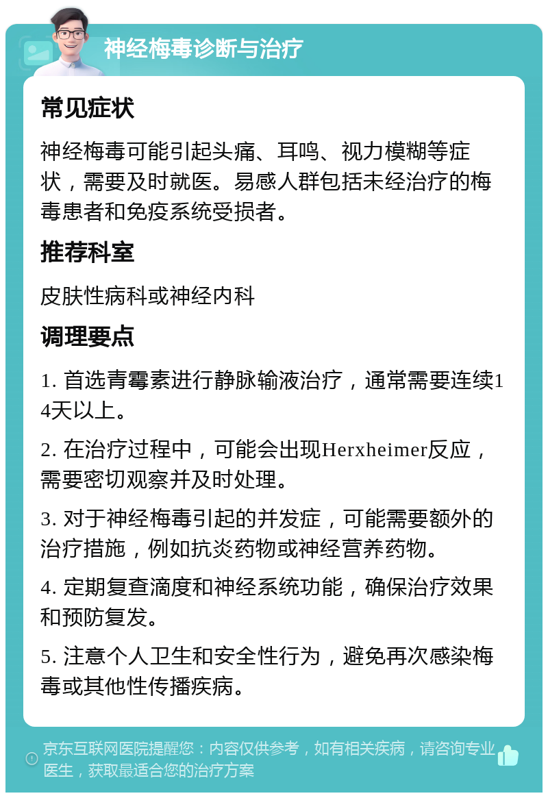 神经梅毒诊断与治疗 常见症状 神经梅毒可能引起头痛、耳鸣、视力模糊等症状，需要及时就医。易感人群包括未经治疗的梅毒患者和免疫系统受损者。 推荐科室 皮肤性病科或神经内科 调理要点 1. 首选青霉素进行静脉输液治疗，通常需要连续14天以上。 2. 在治疗过程中，可能会出现Herxheimer反应，需要密切观察并及时处理。 3. 对于神经梅毒引起的并发症，可能需要额外的治疗措施，例如抗炎药物或神经营养药物。 4. 定期复查滴度和神经系统功能，确保治疗效果和预防复发。 5. 注意个人卫生和安全性行为，避免再次感染梅毒或其他性传播疾病。