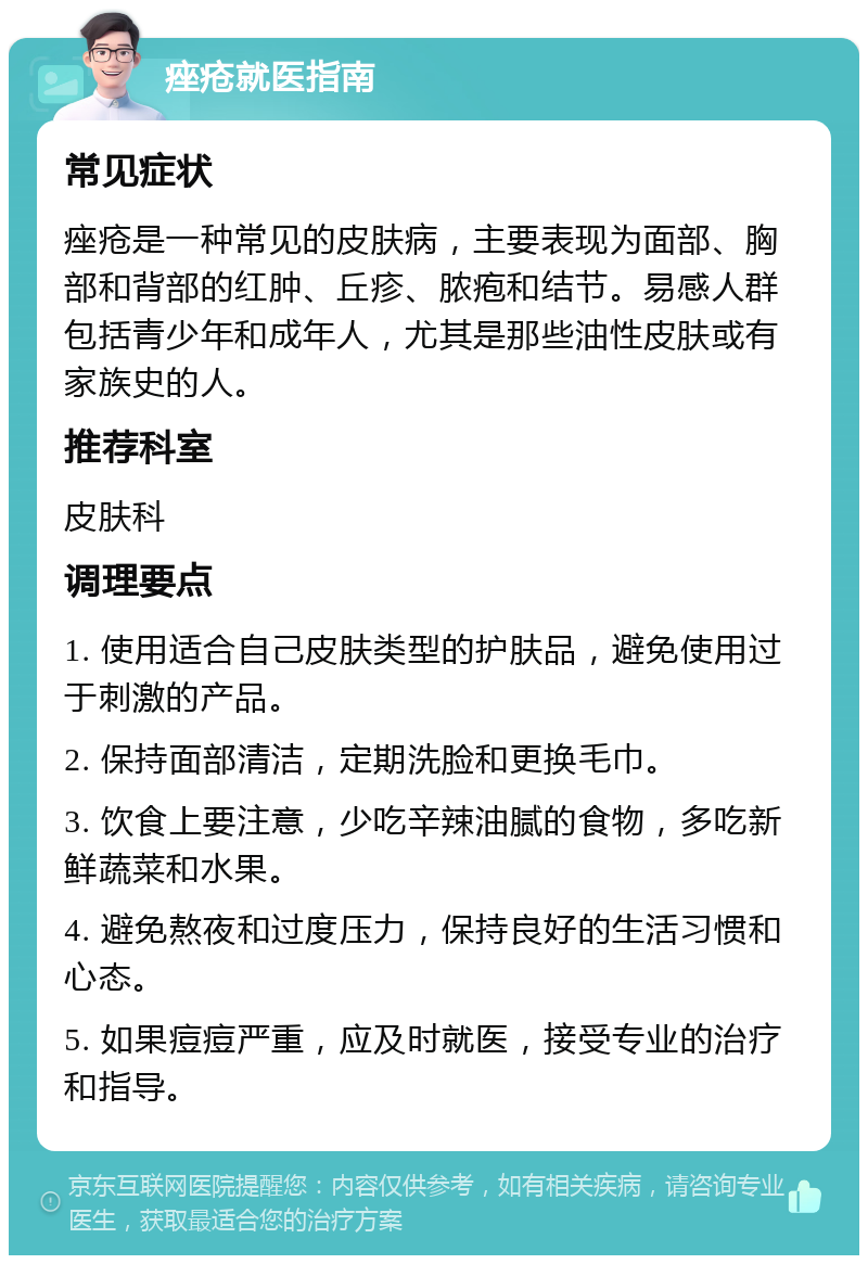 痤疮就医指南 常见症状 痤疮是一种常见的皮肤病，主要表现为面部、胸部和背部的红肿、丘疹、脓疱和结节。易感人群包括青少年和成年人，尤其是那些油性皮肤或有家族史的人。 推荐科室 皮肤科 调理要点 1. 使用适合自己皮肤类型的护肤品，避免使用过于刺激的产品。 2. 保持面部清洁，定期洗脸和更换毛巾。 3. 饮食上要注意，少吃辛辣油腻的食物，多吃新鲜蔬菜和水果。 4. 避免熬夜和过度压力，保持良好的生活习惯和心态。 5. 如果痘痘严重，应及时就医，接受专业的治疗和指导。