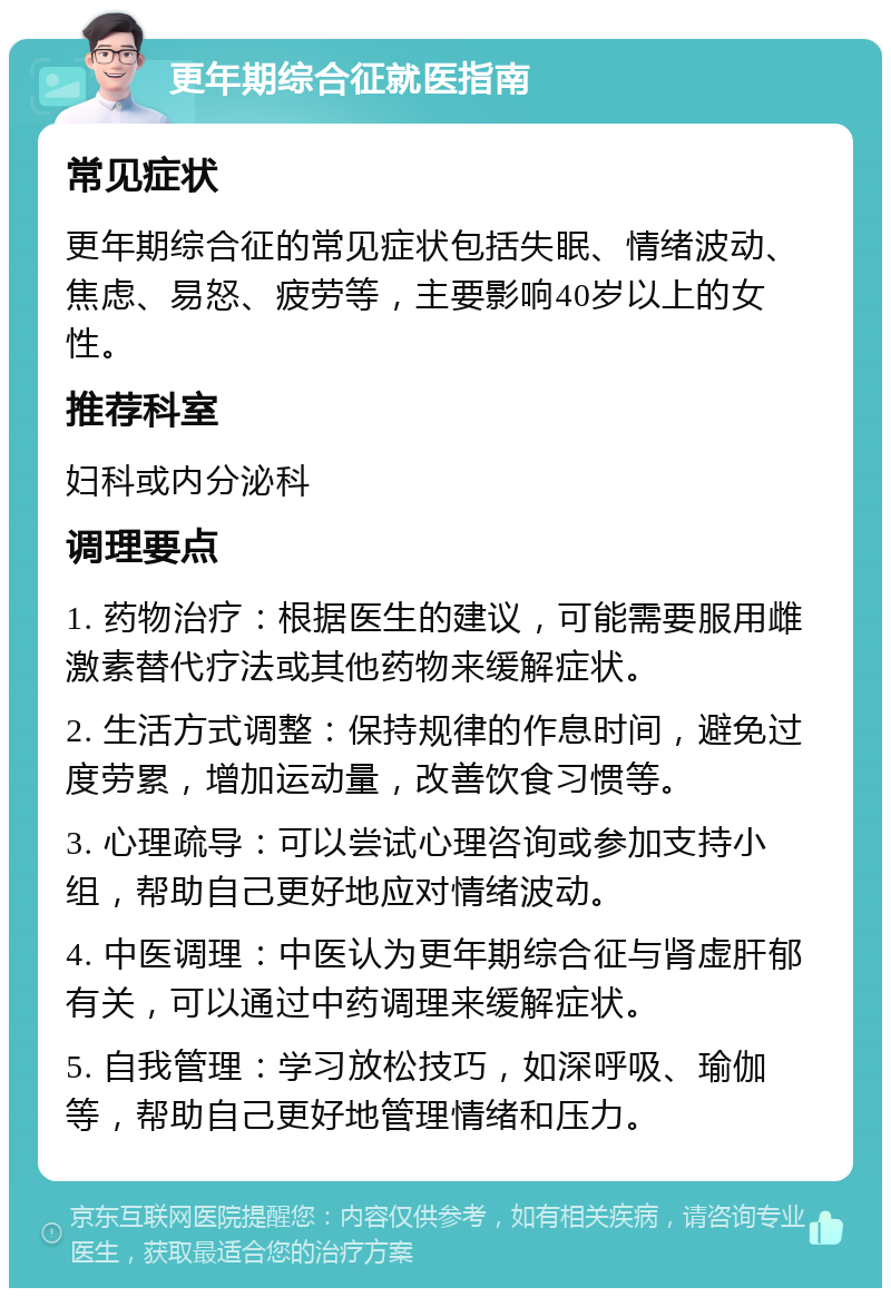 更年期综合征就医指南 常见症状 更年期综合征的常见症状包括失眠、情绪波动、焦虑、易怒、疲劳等，主要影响40岁以上的女性。 推荐科室 妇科或内分泌科 调理要点 1. 药物治疗：根据医生的建议，可能需要服用雌激素替代疗法或其他药物来缓解症状。 2. 生活方式调整：保持规律的作息时间，避免过度劳累，增加运动量，改善饮食习惯等。 3. 心理疏导：可以尝试心理咨询或参加支持小组，帮助自己更好地应对情绪波动。 4. 中医调理：中医认为更年期综合征与肾虚肝郁有关，可以通过中药调理来缓解症状。 5. 自我管理：学习放松技巧，如深呼吸、瑜伽等，帮助自己更好地管理情绪和压力。