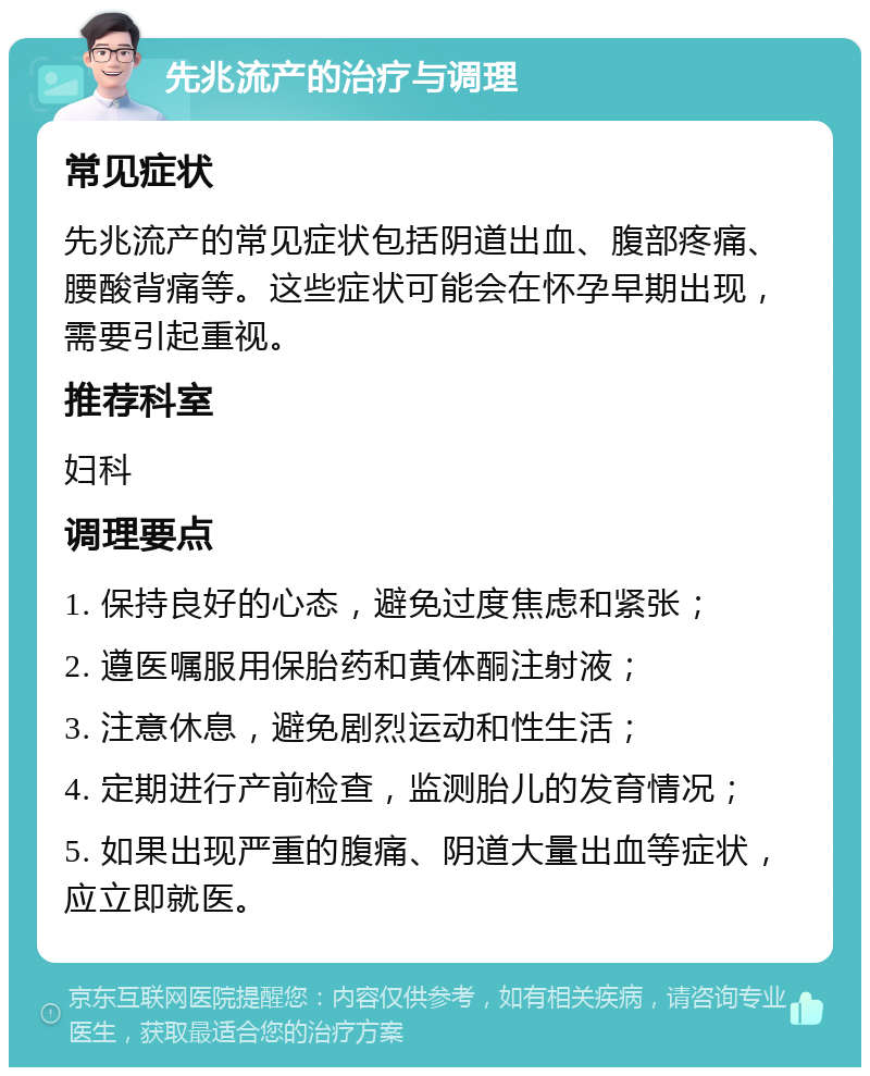 先兆流产的治疗与调理 常见症状 先兆流产的常见症状包括阴道出血、腹部疼痛、腰酸背痛等。这些症状可能会在怀孕早期出现，需要引起重视。 推荐科室 妇科 调理要点 1. 保持良好的心态，避免过度焦虑和紧张； 2. 遵医嘱服用保胎药和黄体酮注射液； 3. 注意休息，避免剧烈运动和性生活； 4. 定期进行产前检查，监测胎儿的发育情况； 5. 如果出现严重的腹痛、阴道大量出血等症状，应立即就医。