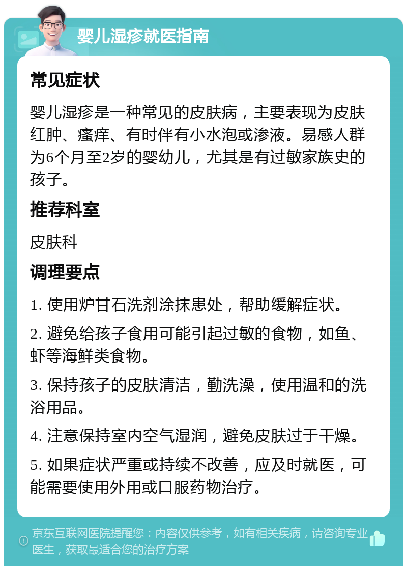 婴儿湿疹就医指南 常见症状 婴儿湿疹是一种常见的皮肤病，主要表现为皮肤红肿、瘙痒、有时伴有小水泡或渗液。易感人群为6个月至2岁的婴幼儿，尤其是有过敏家族史的孩子。 推荐科室 皮肤科 调理要点 1. 使用炉甘石洗剂涂抹患处，帮助缓解症状。 2. 避免给孩子食用可能引起过敏的食物，如鱼、虾等海鲜类食物。 3. 保持孩子的皮肤清洁，勤洗澡，使用温和的洗浴用品。 4. 注意保持室内空气湿润，避免皮肤过于干燥。 5. 如果症状严重或持续不改善，应及时就医，可能需要使用外用或口服药物治疗。