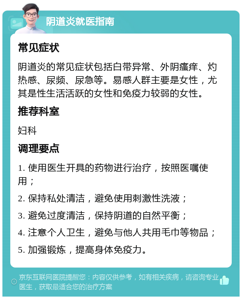 阴道炎就医指南 常见症状 阴道炎的常见症状包括白带异常、外阴瘙痒、灼热感、尿频、尿急等。易感人群主要是女性，尤其是性生活活跃的女性和免疫力较弱的女性。 推荐科室 妇科 调理要点 1. 使用医生开具的药物进行治疗，按照医嘱使用； 2. 保持私处清洁，避免使用刺激性洗液； 3. 避免过度清洁，保持阴道的自然平衡； 4. 注意个人卫生，避免与他人共用毛巾等物品； 5. 加强锻炼，提高身体免疫力。