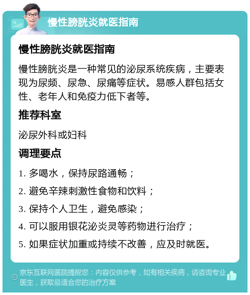 慢性膀胱炎就医指南 慢性膀胱炎就医指南 慢性膀胱炎是一种常见的泌尿系统疾病，主要表现为尿频、尿急、尿痛等症状。易感人群包括女性、老年人和免疫力低下者等。 推荐科室 泌尿外科或妇科 调理要点 1. 多喝水，保持尿路通畅； 2. 避免辛辣刺激性食物和饮料； 3. 保持个人卫生，避免感染； 4. 可以服用银花泌炎灵等药物进行治疗； 5. 如果症状加重或持续不改善，应及时就医。