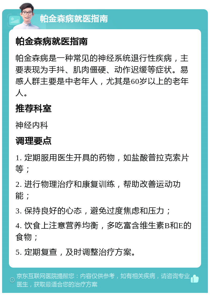 帕金森病就医指南 帕金森病就医指南 帕金森病是一种常见的神经系统退行性疾病，主要表现为手抖、肌肉僵硬、动作迟缓等症状。易感人群主要是中老年人，尤其是60岁以上的老年人。 推荐科室 神经内科 调理要点 1. 定期服用医生开具的药物，如盐酸普拉克索片等； 2. 进行物理治疗和康复训练，帮助改善运动功能； 3. 保持良好的心态，避免过度焦虑和压力； 4. 饮食上注意营养均衡，多吃富含维生素B和E的食物； 5. 定期复查，及时调整治疗方案。