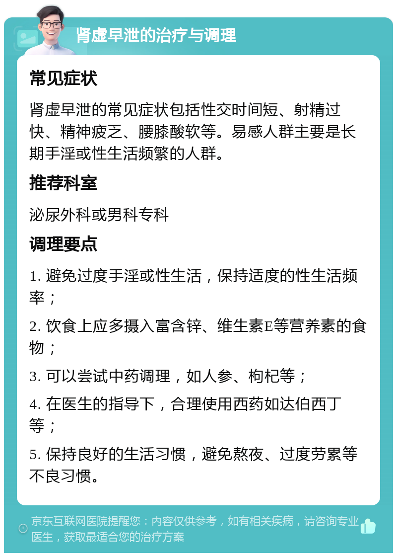 肾虚早泄的治疗与调理 常见症状 肾虚早泄的常见症状包括性交时间短、射精过快、精神疲乏、腰膝酸软等。易感人群主要是长期手淫或性生活频繁的人群。 推荐科室 泌尿外科或男科专科 调理要点 1. 避免过度手淫或性生活，保持适度的性生活频率； 2. 饮食上应多摄入富含锌、维生素E等营养素的食物； 3. 可以尝试中药调理，如人参、枸杞等； 4. 在医生的指导下，合理使用西药如达伯西丁等； 5. 保持良好的生活习惯，避免熬夜、过度劳累等不良习惯。