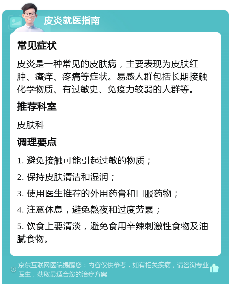 皮炎就医指南 常见症状 皮炎是一种常见的皮肤病，主要表现为皮肤红肿、瘙痒、疼痛等症状。易感人群包括长期接触化学物质、有过敏史、免疫力较弱的人群等。 推荐科室 皮肤科 调理要点 1. 避免接触可能引起过敏的物质； 2. 保持皮肤清洁和湿润； 3. 使用医生推荐的外用药膏和口服药物； 4. 注意休息，避免熬夜和过度劳累； 5. 饮食上要清淡，避免食用辛辣刺激性食物及油腻食物。