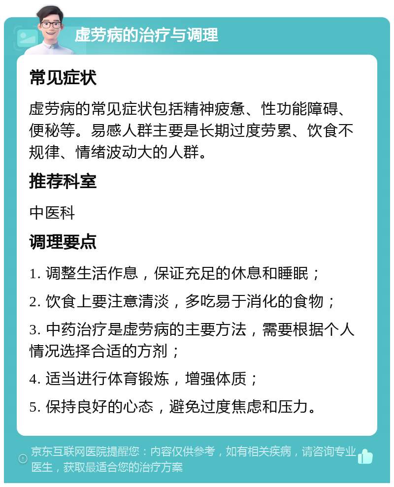 虚劳病的治疗与调理 常见症状 虚劳病的常见症状包括精神疲惫、性功能障碍、便秘等。易感人群主要是长期过度劳累、饮食不规律、情绪波动大的人群。 推荐科室 中医科 调理要点 1. 调整生活作息，保证充足的休息和睡眠； 2. 饮食上要注意清淡，多吃易于消化的食物； 3. 中药治疗是虚劳病的主要方法，需要根据个人情况选择合适的方剂； 4. 适当进行体育锻炼，增强体质； 5. 保持良好的心态，避免过度焦虑和压力。