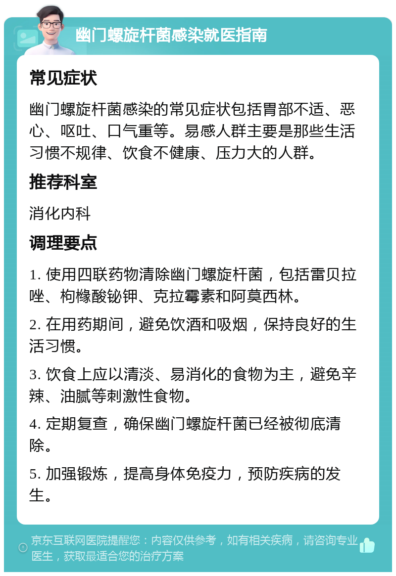 幽门螺旋杆菌感染就医指南 常见症状 幽门螺旋杆菌感染的常见症状包括胃部不适、恶心、呕吐、口气重等。易感人群主要是那些生活习惯不规律、饮食不健康、压力大的人群。 推荐科室 消化内科 调理要点 1. 使用四联药物清除幽门螺旋杆菌，包括雷贝拉唑、枸橼酸铋钾、克拉霉素和阿莫西林。 2. 在用药期间，避免饮酒和吸烟，保持良好的生活习惯。 3. 饮食上应以清淡、易消化的食物为主，避免辛辣、油腻等刺激性食物。 4. 定期复查，确保幽门螺旋杆菌已经被彻底清除。 5. 加强锻炼，提高身体免疫力，预防疾病的发生。