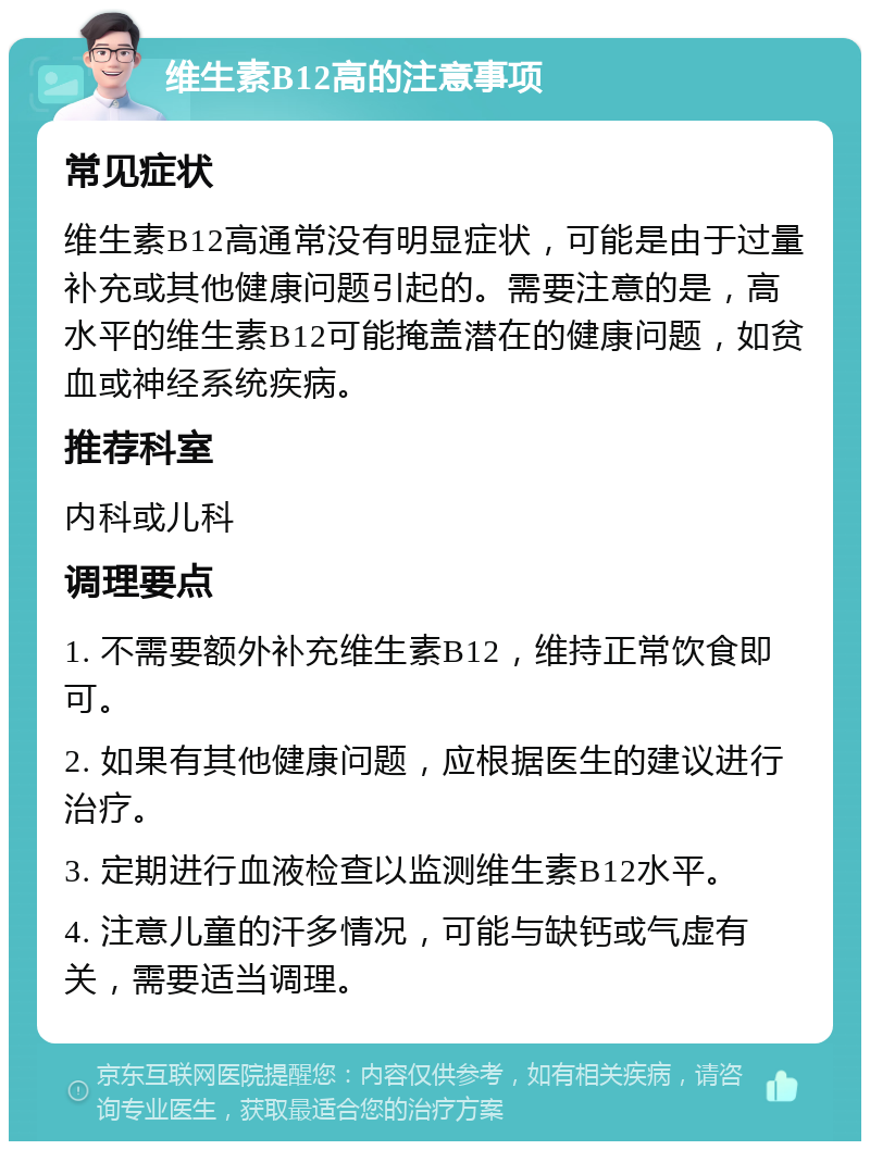 维生素B12高的注意事项 常见症状 维生素B12高通常没有明显症状，可能是由于过量补充或其他健康问题引起的。需要注意的是，高水平的维生素B12可能掩盖潜在的健康问题，如贫血或神经系统疾病。 推荐科室 内科或儿科 调理要点 1. 不需要额外补充维生素B12，维持正常饮食即可。 2. 如果有其他健康问题，应根据医生的建议进行治疗。 3. 定期进行血液检查以监测维生素B12水平。 4. 注意儿童的汗多情况，可能与缺钙或气虚有关，需要适当调理。