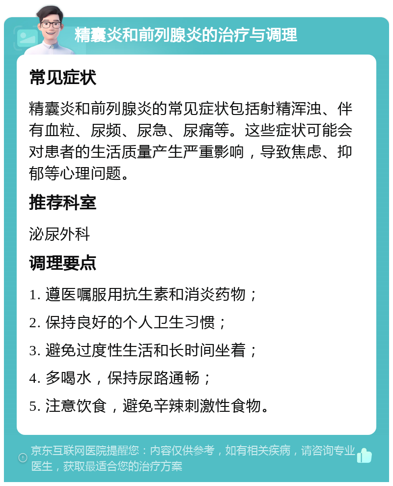 精囊炎和前列腺炎的治疗与调理 常见症状 精囊炎和前列腺炎的常见症状包括射精浑浊、伴有血粒、尿频、尿急、尿痛等。这些症状可能会对患者的生活质量产生严重影响，导致焦虑、抑郁等心理问题。 推荐科室 泌尿外科 调理要点 1. 遵医嘱服用抗生素和消炎药物； 2. 保持良好的个人卫生习惯； 3. 避免过度性生活和长时间坐着； 4. 多喝水，保持尿路通畅； 5. 注意饮食，避免辛辣刺激性食物。