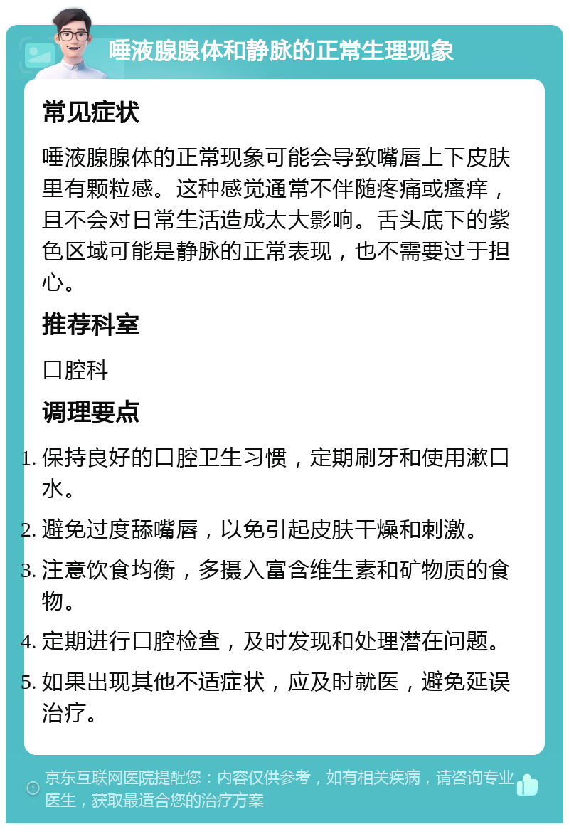 唾液腺腺体和静脉的正常生理现象 常见症状 唾液腺腺体的正常现象可能会导致嘴唇上下皮肤里有颗粒感。这种感觉通常不伴随疼痛或瘙痒，且不会对日常生活造成太大影响。舌头底下的紫色区域可能是静脉的正常表现，也不需要过于担心。 推荐科室 口腔科 调理要点 保持良好的口腔卫生习惯，定期刷牙和使用漱口水。 避免过度舔嘴唇，以免引起皮肤干燥和刺激。 注意饮食均衡，多摄入富含维生素和矿物质的食物。 定期进行口腔检查，及时发现和处理潜在问题。 如果出现其他不适症状，应及时就医，避免延误治疗。