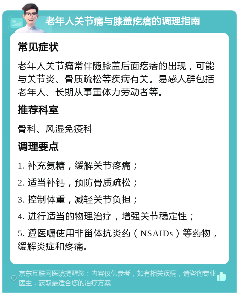 老年人关节痛与膝盖疙瘩的调理指南 常见症状 老年人关节痛常伴随膝盖后面疙瘩的出现，可能与关节炎、骨质疏松等疾病有关。易感人群包括老年人、长期从事重体力劳动者等。 推荐科室 骨科、风湿免疫科 调理要点 1. 补充氨糖，缓解关节疼痛； 2. 适当补钙，预防骨质疏松； 3. 控制体重，减轻关节负担； 4. 进行适当的物理治疗，增强关节稳定性； 5. 遵医嘱使用非甾体抗炎药（NSAIDs）等药物，缓解炎症和疼痛。