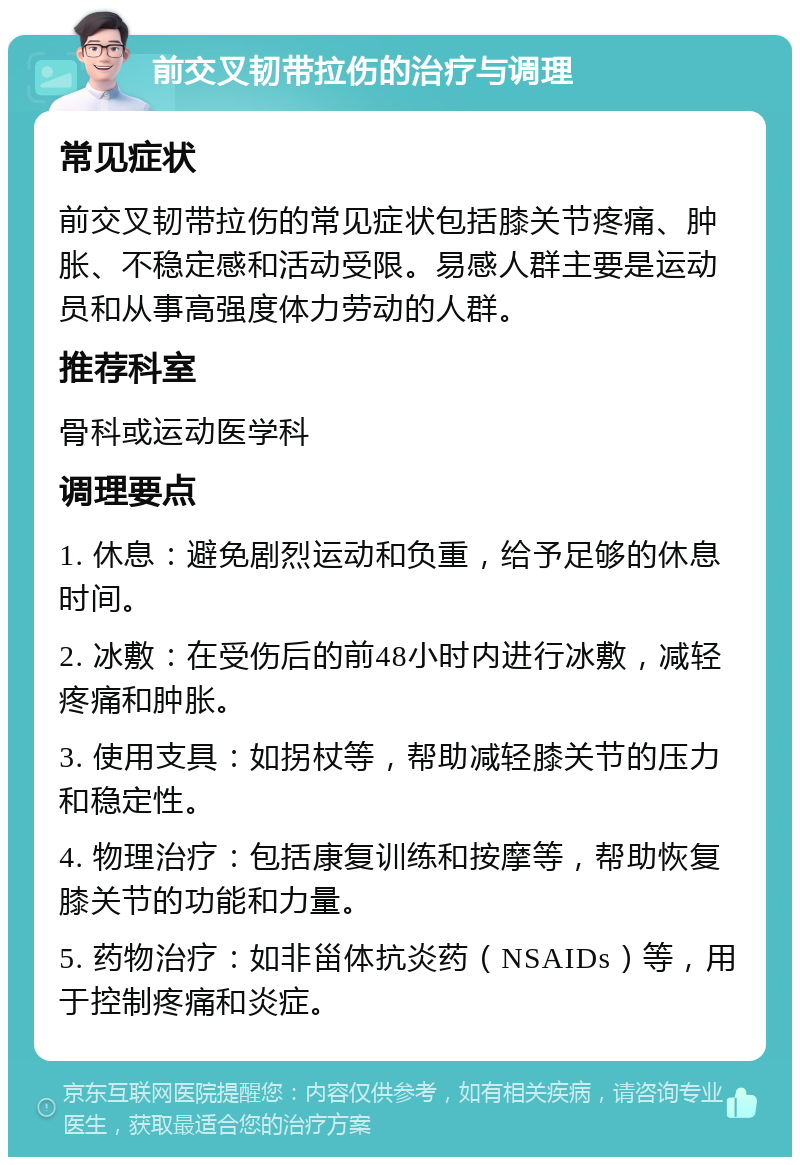 前交叉韧带拉伤的治疗与调理 常见症状 前交叉韧带拉伤的常见症状包括膝关节疼痛、肿胀、不稳定感和活动受限。易感人群主要是运动员和从事高强度体力劳动的人群。 推荐科室 骨科或运动医学科 调理要点 1. 休息：避免剧烈运动和负重，给予足够的休息时间。 2. 冰敷：在受伤后的前48小时内进行冰敷，减轻疼痛和肿胀。 3. 使用支具：如拐杖等，帮助减轻膝关节的压力和稳定性。 4. 物理治疗：包括康复训练和按摩等，帮助恢复膝关节的功能和力量。 5. 药物治疗：如非甾体抗炎药（NSAIDs）等，用于控制疼痛和炎症。