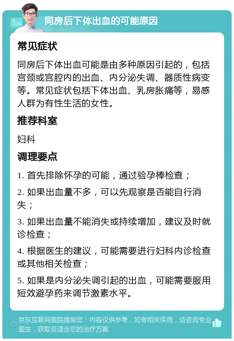 同房后下体出血的可能原因 常见症状 同房后下体出血可能是由多种原因引起的，包括宫颈或宫腔内的出血、内分泌失调、器质性病变等。常见症状包括下体出血、乳房胀痛等，易感人群为有性生活的女性。 推荐科室 妇科 调理要点 1. 首先排除怀孕的可能，通过验孕棒检查； 2. 如果出血量不多，可以先观察是否能自行消失； 3. 如果出血量不能消失或持续增加，建议及时就诊检查； 4. 根据医生的建议，可能需要进行妇科内诊检查或其他相关检查； 5. 如果是内分泌失调引起的出血，可能需要服用短效避孕药来调节激素水平。