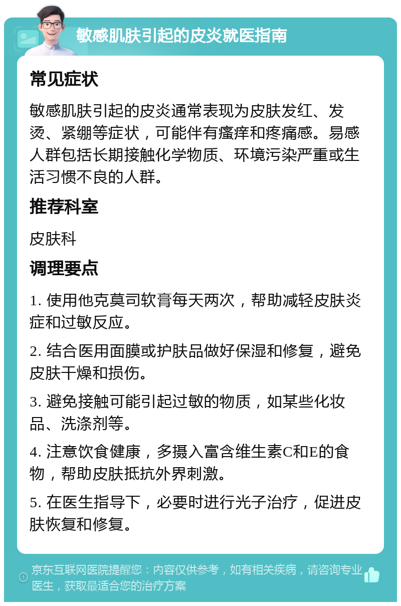 敏感肌肤引起的皮炎就医指南 常见症状 敏感肌肤引起的皮炎通常表现为皮肤发红、发烫、紧绷等症状，可能伴有瘙痒和疼痛感。易感人群包括长期接触化学物质、环境污染严重或生活习惯不良的人群。 推荐科室 皮肤科 调理要点 1. 使用他克莫司软膏每天两次，帮助减轻皮肤炎症和过敏反应。 2. 结合医用面膜或护肤品做好保湿和修复，避免皮肤干燥和损伤。 3. 避免接触可能引起过敏的物质，如某些化妆品、洗涤剂等。 4. 注意饮食健康，多摄入富含维生素C和E的食物，帮助皮肤抵抗外界刺激。 5. 在医生指导下，必要时进行光子治疗，促进皮肤恢复和修复。