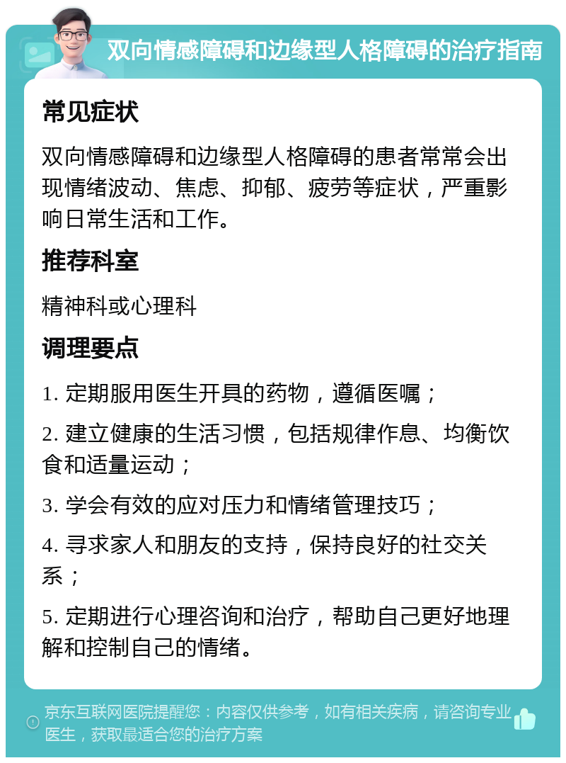 双向情感障碍和边缘型人格障碍的治疗指南 常见症状 双向情感障碍和边缘型人格障碍的患者常常会出现情绪波动、焦虑、抑郁、疲劳等症状，严重影响日常生活和工作。 推荐科室 精神科或心理科 调理要点 1. 定期服用医生开具的药物，遵循医嘱； 2. 建立健康的生活习惯，包括规律作息、均衡饮食和适量运动； 3. 学会有效的应对压力和情绪管理技巧； 4. 寻求家人和朋友的支持，保持良好的社交关系； 5. 定期进行心理咨询和治疗，帮助自己更好地理解和控制自己的情绪。