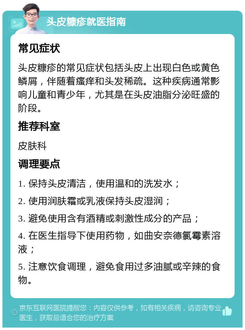 头皮糠疹就医指南 常见症状 头皮糠疹的常见症状包括头皮上出现白色或黄色鳞屑，伴随着瘙痒和头发稀疏。这种疾病通常影响儿童和青少年，尤其是在头皮油脂分泌旺盛的阶段。 推荐科室 皮肤科 调理要点 1. 保持头皮清洁，使用温和的洗发水； 2. 使用润肤霜或乳液保持头皮湿润； 3. 避免使用含有酒精或刺激性成分的产品； 4. 在医生指导下使用药物，如曲安奈德氯霉素溶液； 5. 注意饮食调理，避免食用过多油腻或辛辣的食物。