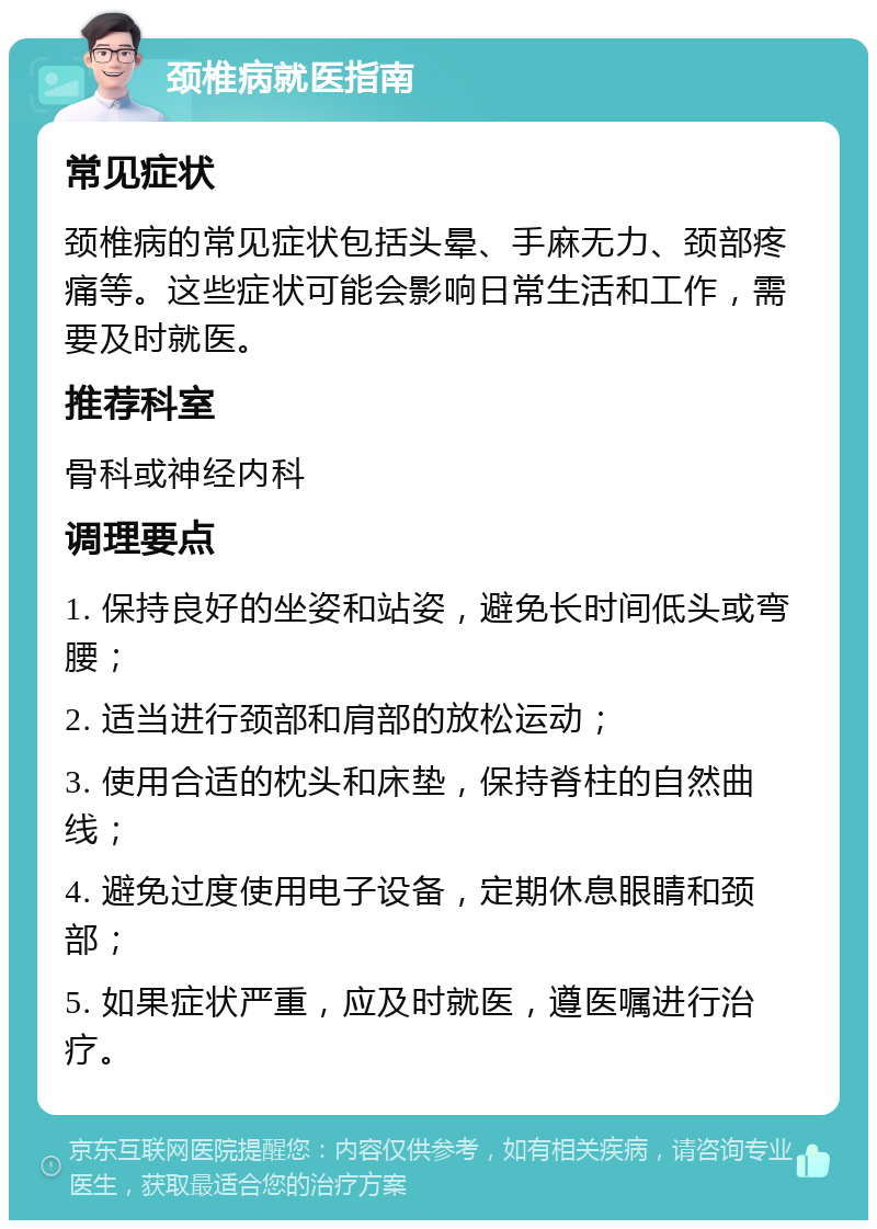 颈椎病就医指南 常见症状 颈椎病的常见症状包括头晕、手麻无力、颈部疼痛等。这些症状可能会影响日常生活和工作，需要及时就医。 推荐科室 骨科或神经内科 调理要点 1. 保持良好的坐姿和站姿，避免长时间低头或弯腰； 2. 适当进行颈部和肩部的放松运动； 3. 使用合适的枕头和床垫，保持脊柱的自然曲线； 4. 避免过度使用电子设备，定期休息眼睛和颈部； 5. 如果症状严重，应及时就医，遵医嘱进行治疗。