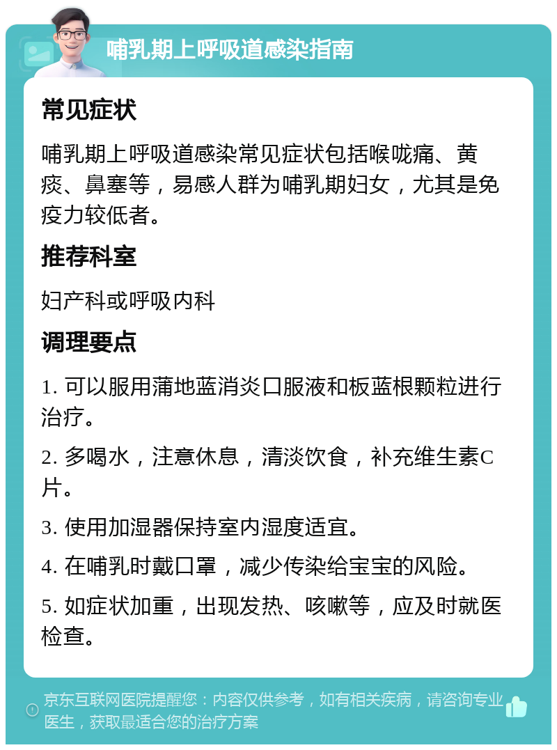 哺乳期上呼吸道感染指南 常见症状 哺乳期上呼吸道感染常见症状包括喉咙痛、黄痰、鼻塞等，易感人群为哺乳期妇女，尤其是免疫力较低者。 推荐科室 妇产科或呼吸内科 调理要点 1. 可以服用蒲地蓝消炎口服液和板蓝根颗粒进行治疗。 2. 多喝水，注意休息，清淡饮食，补充维生素C片。 3. 使用加湿器保持室内湿度适宜。 4. 在哺乳时戴口罩，减少传染给宝宝的风险。 5. 如症状加重，出现发热、咳嗽等，应及时就医检查。