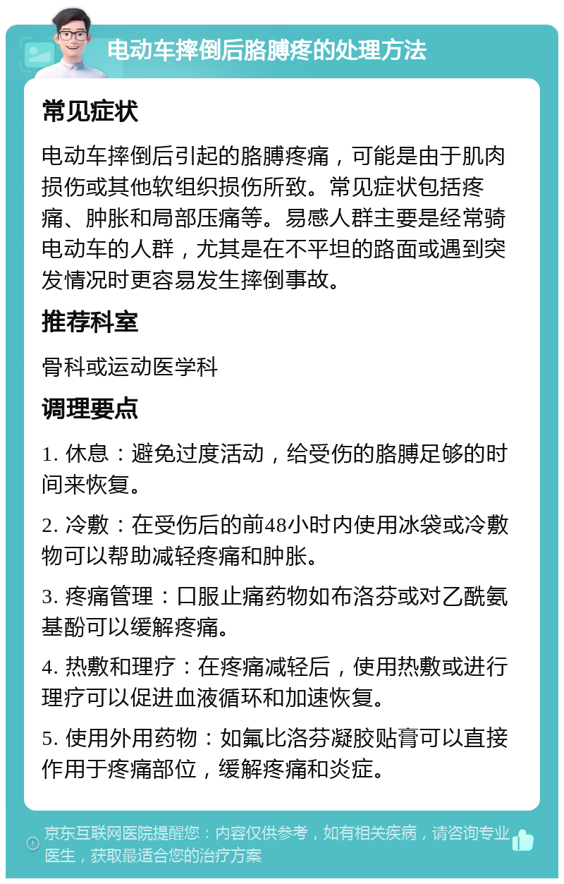 电动车摔倒后胳膊疼的处理方法 常见症状 电动车摔倒后引起的胳膊疼痛，可能是由于肌肉损伤或其他软组织损伤所致。常见症状包括疼痛、肿胀和局部压痛等。易感人群主要是经常骑电动车的人群，尤其是在不平坦的路面或遇到突发情况时更容易发生摔倒事故。 推荐科室 骨科或运动医学科 调理要点 1. 休息：避免过度活动，给受伤的胳膊足够的时间来恢复。 2. 冷敷：在受伤后的前48小时内使用冰袋或冷敷物可以帮助减轻疼痛和肿胀。 3. 疼痛管理：口服止痛药物如布洛芬或对乙酰氨基酚可以缓解疼痛。 4. 热敷和理疗：在疼痛减轻后，使用热敷或进行理疗可以促进血液循环和加速恢复。 5. 使用外用药物：如氟比洛芬凝胶贴膏可以直接作用于疼痛部位，缓解疼痛和炎症。