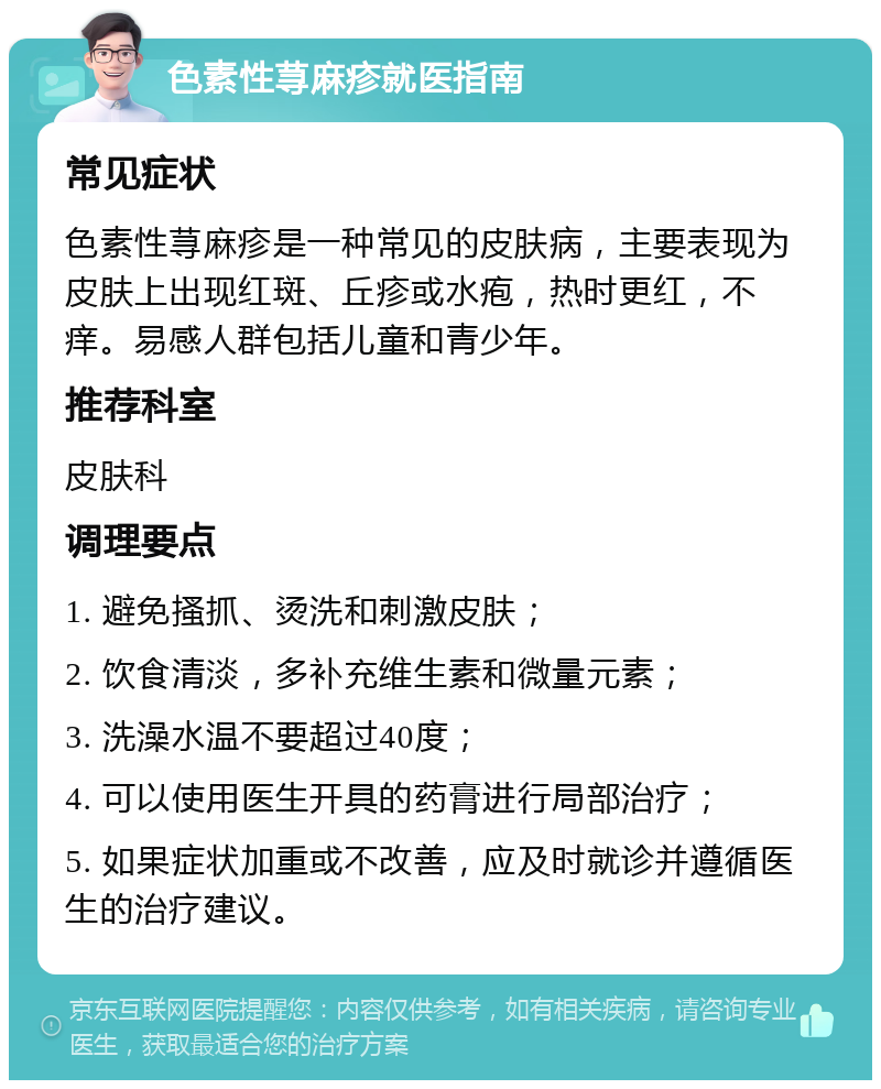 色素性荨麻疹就医指南 常见症状 色素性荨麻疹是一种常见的皮肤病，主要表现为皮肤上出现红斑、丘疹或水疱，热时更红，不痒。易感人群包括儿童和青少年。 推荐科室 皮肤科 调理要点 1. 避免搔抓、烫洗和刺激皮肤； 2. 饮食清淡，多补充维生素和微量元素； 3. 洗澡水温不要超过40度； 4. 可以使用医生开具的药膏进行局部治疗； 5. 如果症状加重或不改善，应及时就诊并遵循医生的治疗建议。