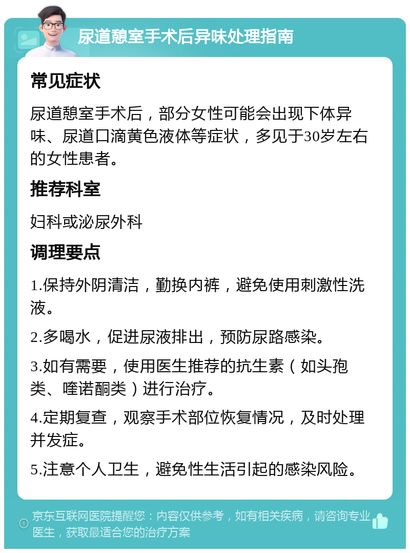 尿道憩室手术后异味处理指南 常见症状 尿道憩室手术后，部分女性可能会出现下体异味、尿道口滴黄色液体等症状，多见于30岁左右的女性患者。 推荐科室 妇科或泌尿外科 调理要点 1.保持外阴清洁，勤换内裤，避免使用刺激性洗液。 2.多喝水，促进尿液排出，预防尿路感染。 3.如有需要，使用医生推荐的抗生素（如头孢类、喹诺酮类）进行治疗。 4.定期复查，观察手术部位恢复情况，及时处理并发症。 5.注意个人卫生，避免性生活引起的感染风险。