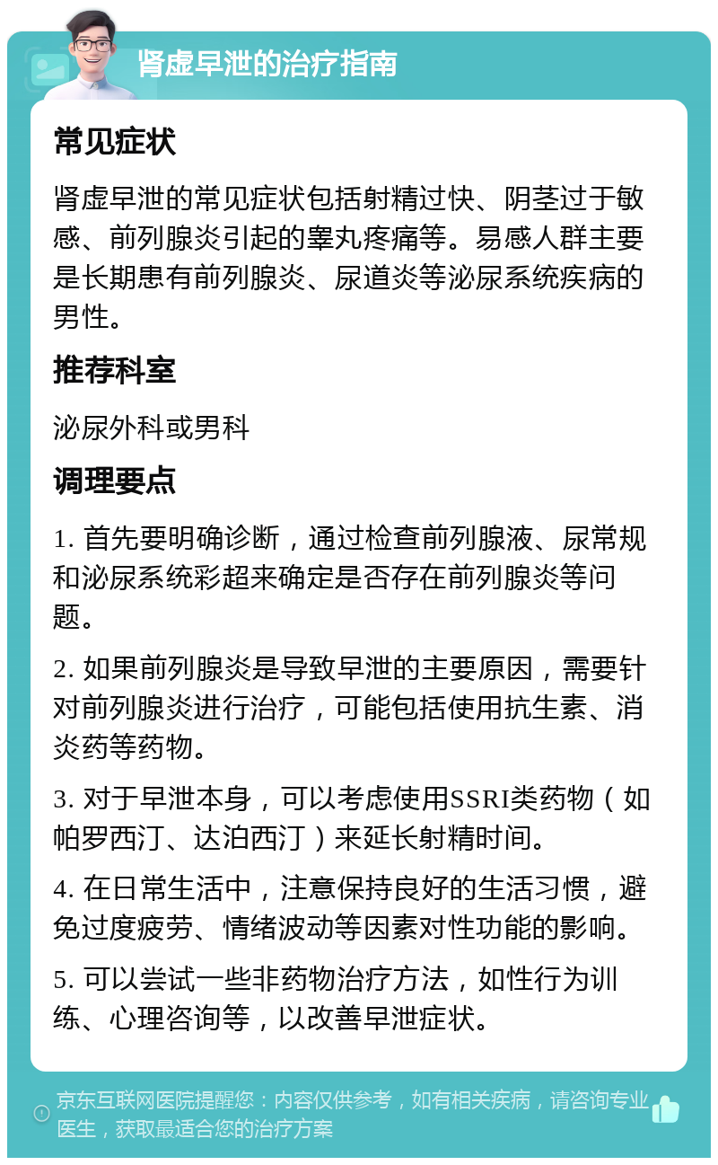 肾虚早泄的治疗指南 常见症状 肾虚早泄的常见症状包括射精过快、阴茎过于敏感、前列腺炎引起的睾丸疼痛等。易感人群主要是长期患有前列腺炎、尿道炎等泌尿系统疾病的男性。 推荐科室 泌尿外科或男科 调理要点 1. 首先要明确诊断，通过检查前列腺液、尿常规和泌尿系统彩超来确定是否存在前列腺炎等问题。 2. 如果前列腺炎是导致早泄的主要原因，需要针对前列腺炎进行治疗，可能包括使用抗生素、消炎药等药物。 3. 对于早泄本身，可以考虑使用SSRI类药物（如帕罗西汀、达泊西汀）来延长射精时间。 4. 在日常生活中，注意保持良好的生活习惯，避免过度疲劳、情绪波动等因素对性功能的影响。 5. 可以尝试一些非药物治疗方法，如性行为训练、心理咨询等，以改善早泄症状。