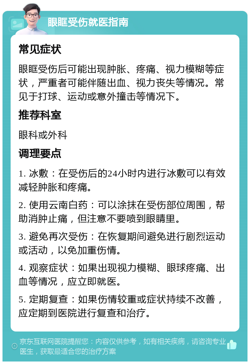 眼眶受伤就医指南 常见症状 眼眶受伤后可能出现肿胀、疼痛、视力模糊等症状，严重者可能伴随出血、视力丧失等情况。常见于打球、运动或意外撞击等情况下。 推荐科室 眼科或外科 调理要点 1. 冰敷：在受伤后的24小时内进行冰敷可以有效减轻肿胀和疼痛。 2. 使用云南白药：可以涂抹在受伤部位周围，帮助消肿止痛，但注意不要喷到眼睛里。 3. 避免再次受伤：在恢复期间避免进行剧烈运动或活动，以免加重伤情。 4. 观察症状：如果出现视力模糊、眼球疼痛、出血等情况，应立即就医。 5. 定期复查：如果伤情较重或症状持续不改善，应定期到医院进行复查和治疗。