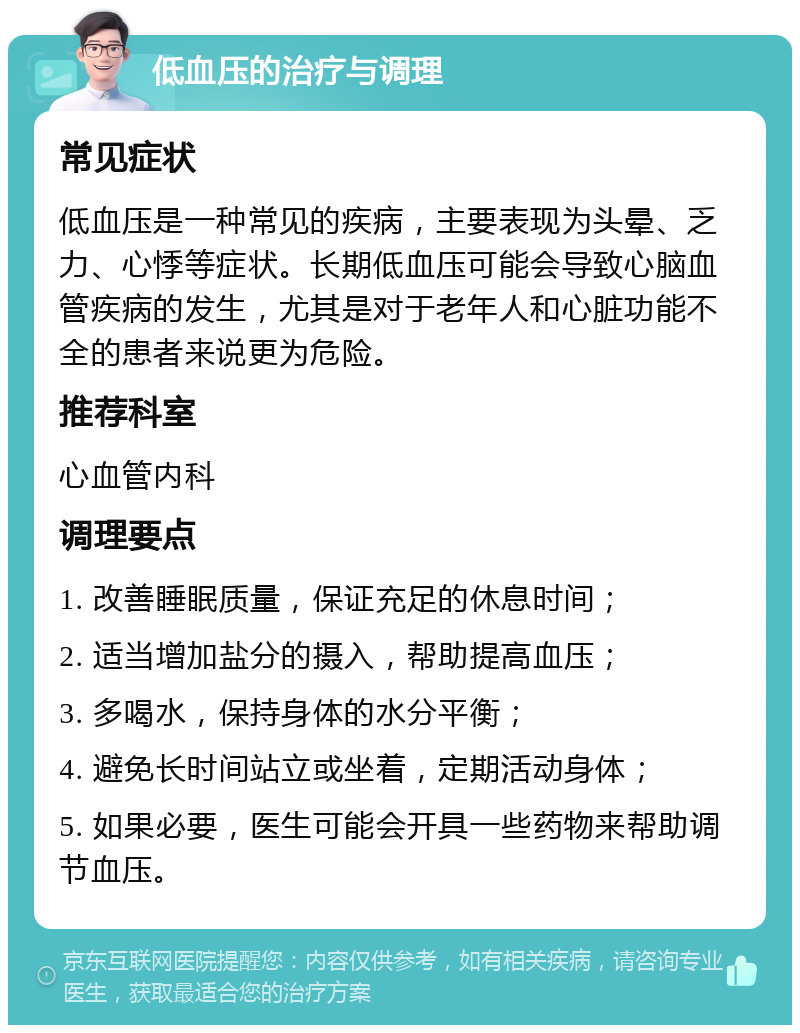 低血压的治疗与调理 常见症状 低血压是一种常见的疾病，主要表现为头晕、乏力、心悸等症状。长期低血压可能会导致心脑血管疾病的发生，尤其是对于老年人和心脏功能不全的患者来说更为危险。 推荐科室 心血管内科 调理要点 1. 改善睡眠质量，保证充足的休息时间； 2. 适当增加盐分的摄入，帮助提高血压； 3. 多喝水，保持身体的水分平衡； 4. 避免长时间站立或坐着，定期活动身体； 5. 如果必要，医生可能会开具一些药物来帮助调节血压。