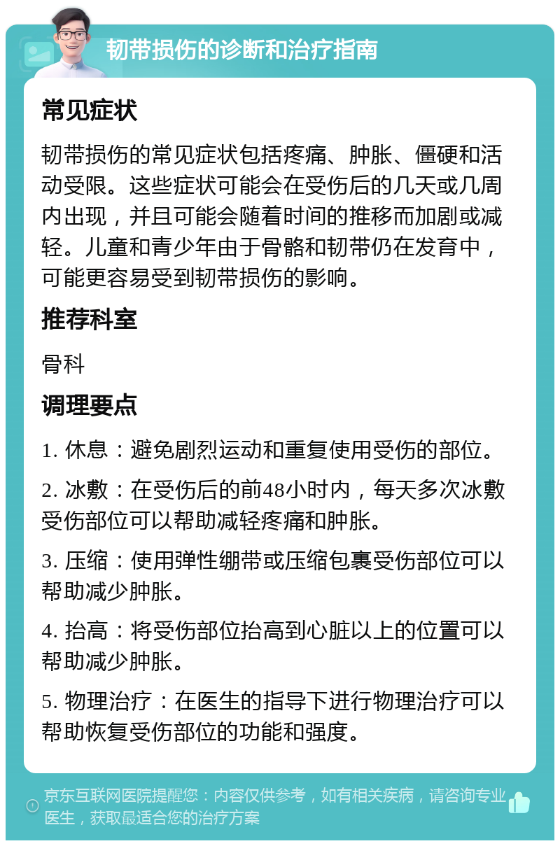 韧带损伤的诊断和治疗指南 常见症状 韧带损伤的常见症状包括疼痛、肿胀、僵硬和活动受限。这些症状可能会在受伤后的几天或几周内出现，并且可能会随着时间的推移而加剧或减轻。儿童和青少年由于骨骼和韧带仍在发育中，可能更容易受到韧带损伤的影响。 推荐科室 骨科 调理要点 1. 休息：避免剧烈运动和重复使用受伤的部位。 2. 冰敷：在受伤后的前48小时内，每天多次冰敷受伤部位可以帮助减轻疼痛和肿胀。 3. 压缩：使用弹性绷带或压缩包裹受伤部位可以帮助减少肿胀。 4. 抬高：将受伤部位抬高到心脏以上的位置可以帮助减少肿胀。 5. 物理治疗：在医生的指导下进行物理治疗可以帮助恢复受伤部位的功能和强度。