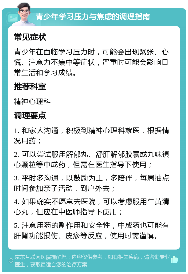 青少年学习压力与焦虑的调理指南 常见症状 青少年在面临学习压力时，可能会出现紧张、心慌、注意力不集中等症状，严重时可能会影响日常生活和学习成绩。 推荐科室 精神心理科 调理要点 1. 和家人沟通，积极到精神心理科就医，根据情况用药； 2. 可以尝试服用解郁丸、舒肝解郁胶囊或九味镇心颗粒等中成药，但需在医生指导下使用； 3. 平时多沟通，以鼓励为主，多陪伴，每周抽点时间参加亲子活动，到户外去； 4. 如果确实不愿意去医院，可以考虑服用牛黄清心丸，但应在中医师指导下使用； 5. 注意用药的副作用和安全性，中成药也可能有肝肾功能损伤、皮疹等反应，使用时需谨慎。