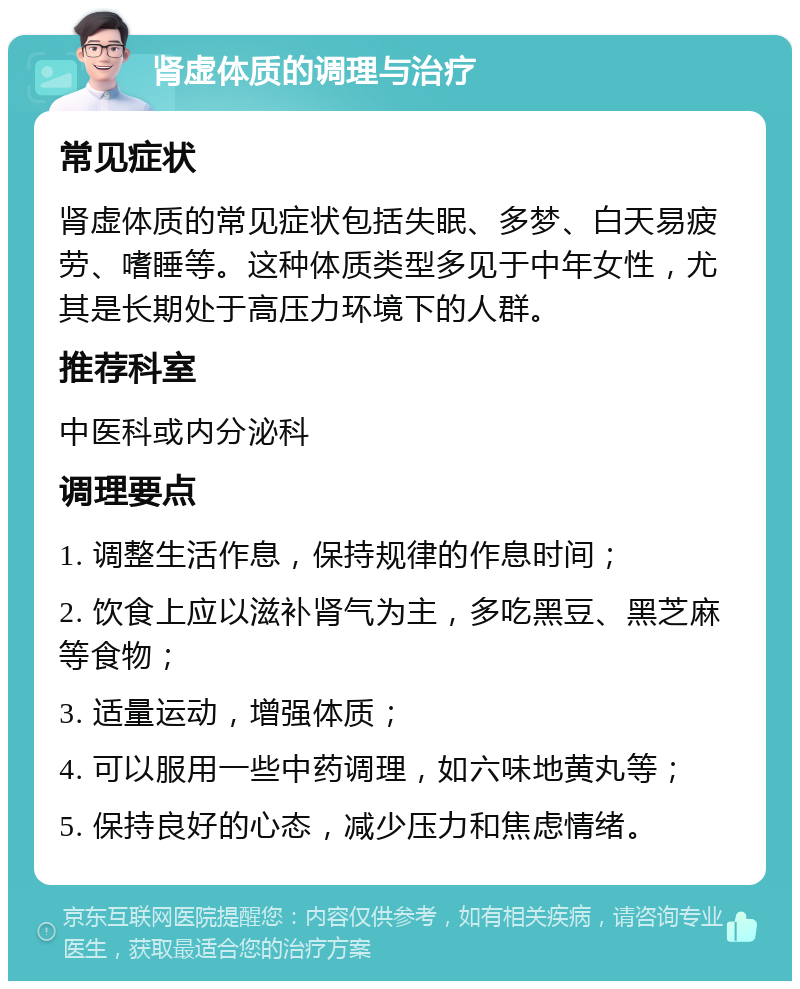 肾虚体质的调理与治疗 常见症状 肾虚体质的常见症状包括失眠、多梦、白天易疲劳、嗜睡等。这种体质类型多见于中年女性，尤其是长期处于高压力环境下的人群。 推荐科室 中医科或内分泌科 调理要点 1. 调整生活作息，保持规律的作息时间； 2. 饮食上应以滋补肾气为主，多吃黑豆、黑芝麻等食物； 3. 适量运动，增强体质； 4. 可以服用一些中药调理，如六味地黄丸等； 5. 保持良好的心态，减少压力和焦虑情绪。