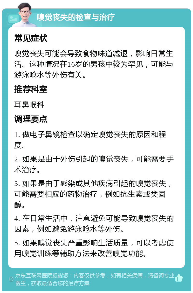 嗅觉丧失的检查与治疗 常见症状 嗅觉丧失可能会导致食物味道减退，影响日常生活。这种情况在16岁的男孩中较为罕见，可能与游泳呛水等外伤有关。 推荐科室 耳鼻喉科 调理要点 1. 做电子鼻镜检查以确定嗅觉丧失的原因和程度。 2. 如果是由于外伤引起的嗅觉丧失，可能需要手术治疗。 3. 如果是由于感染或其他疾病引起的嗅觉丧失，可能需要相应的药物治疗，例如抗生素或类固醇。 4. 在日常生活中，注意避免可能导致嗅觉丧失的因素，例如避免游泳呛水等外伤。 5. 如果嗅觉丧失严重影响生活质量，可以考虑使用嗅觉训练等辅助方法来改善嗅觉功能。