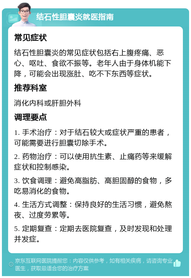 结石性胆囊炎就医指南 常见症状 结石性胆囊炎的常见症状包括右上腹疼痛、恶心、呕吐、食欲不振等。老年人由于身体机能下降，可能会出现涨肚、吃不下东西等症状。 推荐科室 消化内科或肝胆外科 调理要点 1. 手术治疗：对于结石较大或症状严重的患者，可能需要进行胆囊切除手术。 2. 药物治疗：可以使用抗生素、止痛药等来缓解症状和控制感染。 3. 饮食调理：避免高脂肪、高胆固醇的食物，多吃易消化的食物。 4. 生活方式调整：保持良好的生活习惯，避免熬夜、过度劳累等。 5. 定期复查：定期去医院复查，及时发现和处理并发症。