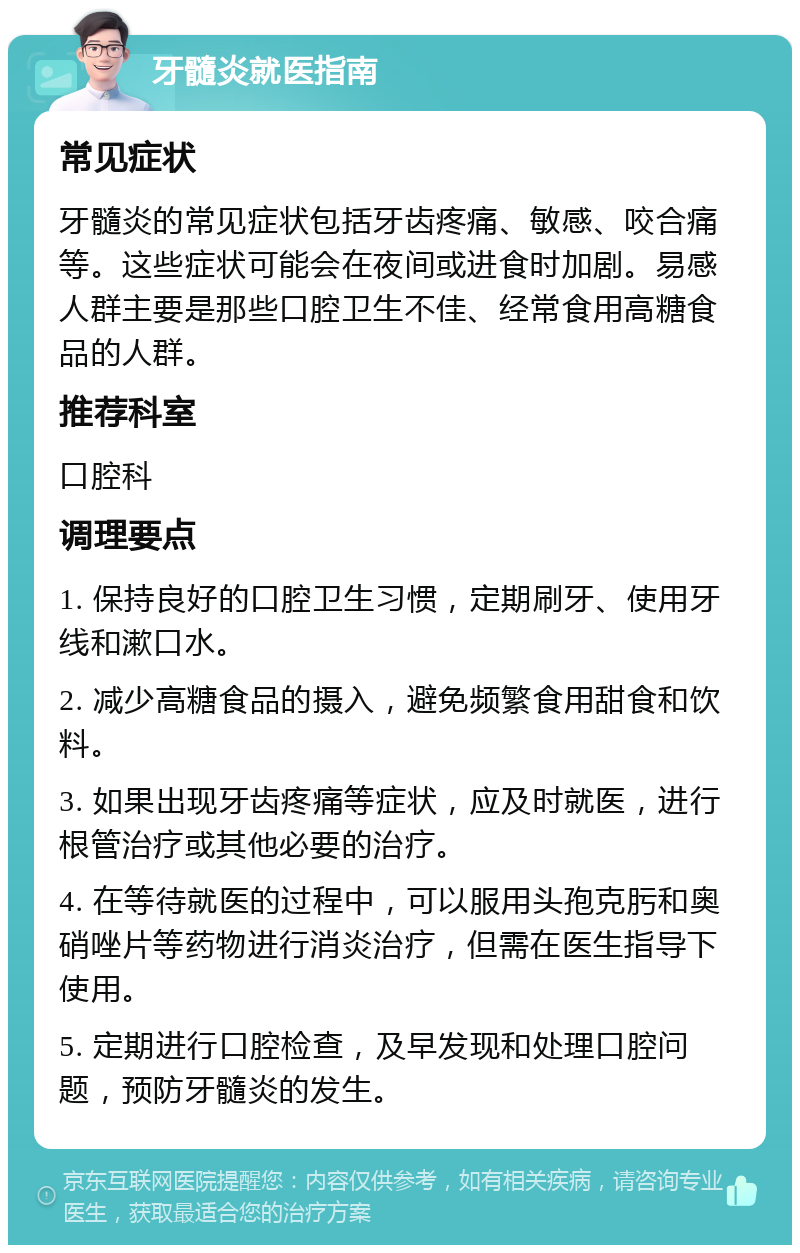 牙髓炎就医指南 常见症状 牙髓炎的常见症状包括牙齿疼痛、敏感、咬合痛等。这些症状可能会在夜间或进食时加剧。易感人群主要是那些口腔卫生不佳、经常食用高糖食品的人群。 推荐科室 口腔科 调理要点 1. 保持良好的口腔卫生习惯，定期刷牙、使用牙线和漱口水。 2. 减少高糖食品的摄入，避免频繁食用甜食和饮料。 3. 如果出现牙齿疼痛等症状，应及时就医，进行根管治疗或其他必要的治疗。 4. 在等待就医的过程中，可以服用头孢克肟和奥硝唑片等药物进行消炎治疗，但需在医生指导下使用。 5. 定期进行口腔检查，及早发现和处理口腔问题，预防牙髓炎的发生。