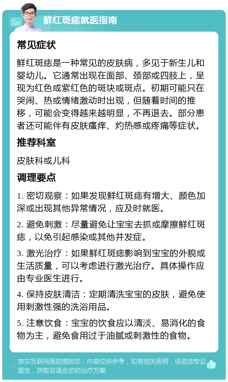 鲜红斑痣就医指南 常见症状 鲜红斑痣是一种常见的皮肤病，多见于新生儿和婴幼儿。它通常出现在面部、颈部或四肢上，呈现为红色或紫红色的斑块或斑点。初期可能只在哭闹、热或情绪激动时出现，但随着时间的推移，可能会变得越来越明显，不再退去。部分患者还可能伴有皮肤瘙痒、灼热感或疼痛等症状。 推荐科室 皮肤科或儿科 调理要点 1. 密切观察：如果发现鲜红斑痣有增大、颜色加深或出现其他异常情况，应及时就医。 2. 避免刺激：尽量避免让宝宝去抓或摩擦鲜红斑痣，以免引起感染或其他并发症。 3. 激光治疗：如果鲜红斑痣影响到宝宝的外貌或生活质量，可以考虑进行激光治疗。具体操作应由专业医生进行。 4. 保持皮肤清洁：定期清洗宝宝的皮肤，避免使用刺激性强的洗浴用品。 5. 注意饮食：宝宝的饮食应以清淡、易消化的食物为主，避免食用过于油腻或刺激性的食物。