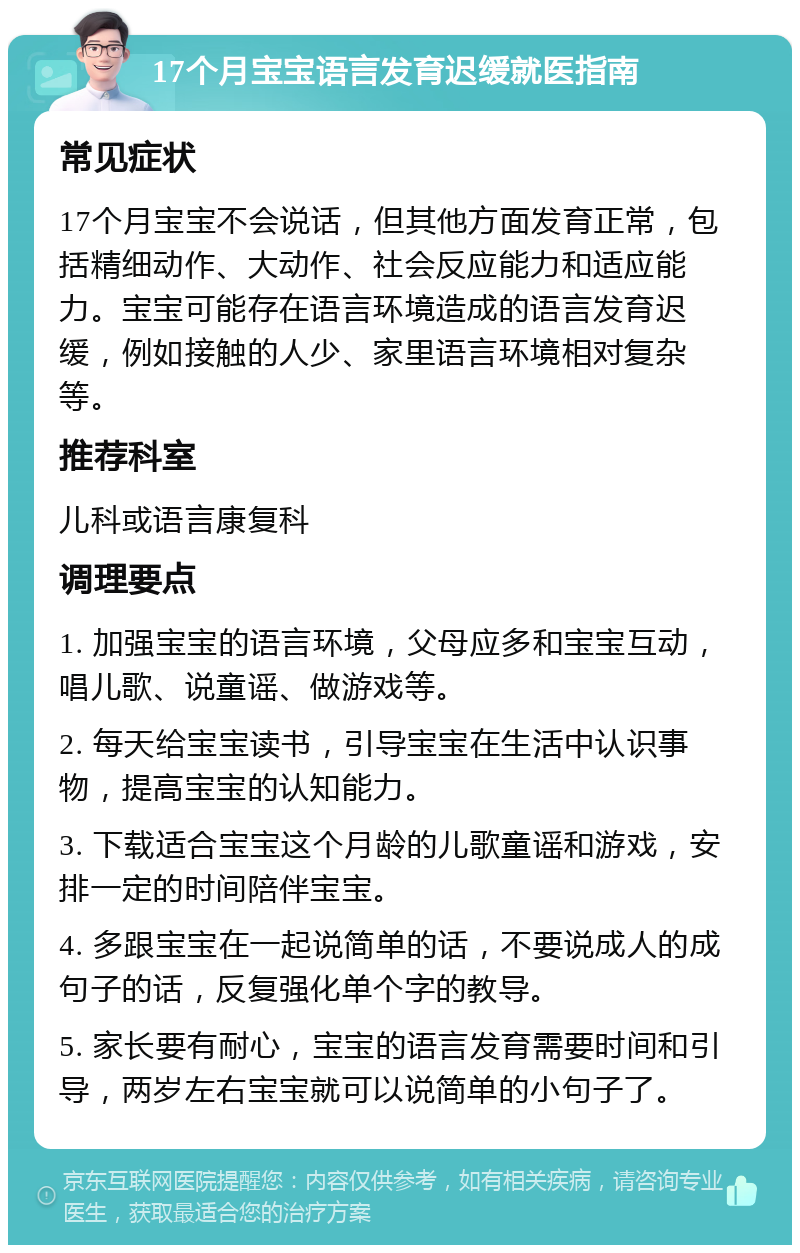 17个月宝宝语言发育迟缓就医指南 常见症状 17个月宝宝不会说话，但其他方面发育正常，包括精细动作、大动作、社会反应能力和适应能力。宝宝可能存在语言环境造成的语言发育迟缓，例如接触的人少、家里语言环境相对复杂等。 推荐科室 儿科或语言康复科 调理要点 1. 加强宝宝的语言环境，父母应多和宝宝互动，唱儿歌、说童谣、做游戏等。 2. 每天给宝宝读书，引导宝宝在生活中认识事物，提高宝宝的认知能力。 3. 下载适合宝宝这个月龄的儿歌童谣和游戏，安排一定的时间陪伴宝宝。 4. 多跟宝宝在一起说简单的话，不要说成人的成句子的话，反复强化单个字的教导。 5. 家长要有耐心，宝宝的语言发育需要时间和引导，两岁左右宝宝就可以说简单的小句子了。