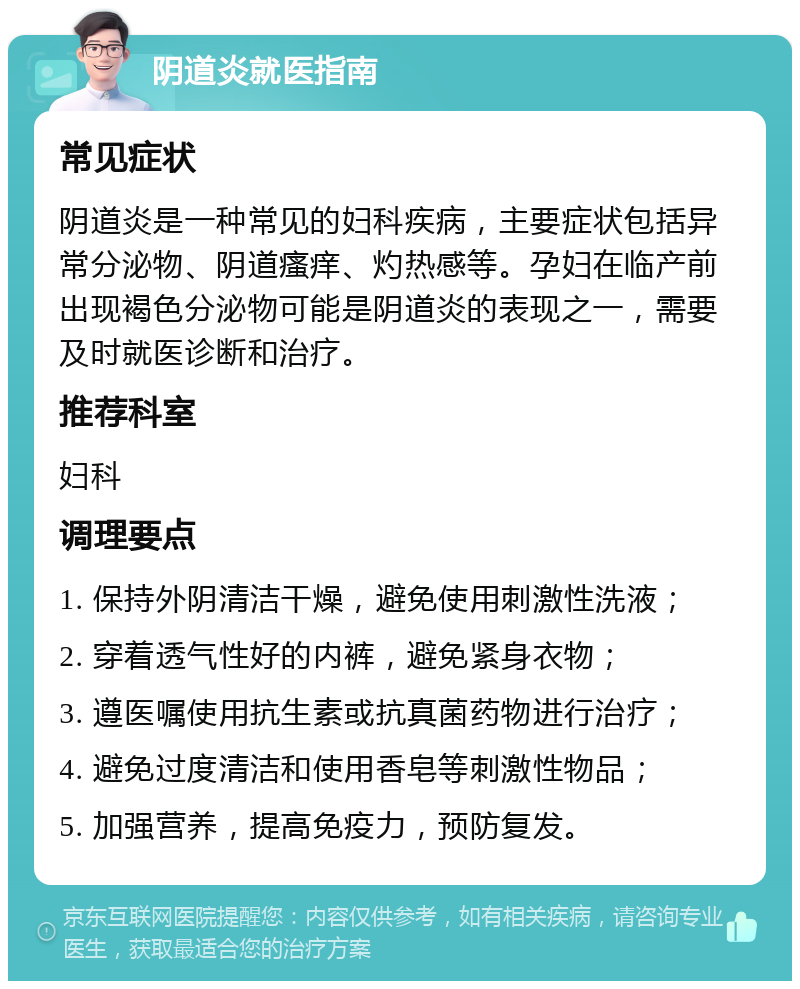 阴道炎就医指南 常见症状 阴道炎是一种常见的妇科疾病，主要症状包括异常分泌物、阴道瘙痒、灼热感等。孕妇在临产前出现褐色分泌物可能是阴道炎的表现之一，需要及时就医诊断和治疗。 推荐科室 妇科 调理要点 1. 保持外阴清洁干燥，避免使用刺激性洗液； 2. 穿着透气性好的内裤，避免紧身衣物； 3. 遵医嘱使用抗生素或抗真菌药物进行治疗； 4. 避免过度清洁和使用香皂等刺激性物品； 5. 加强营养，提高免疫力，预防复发。