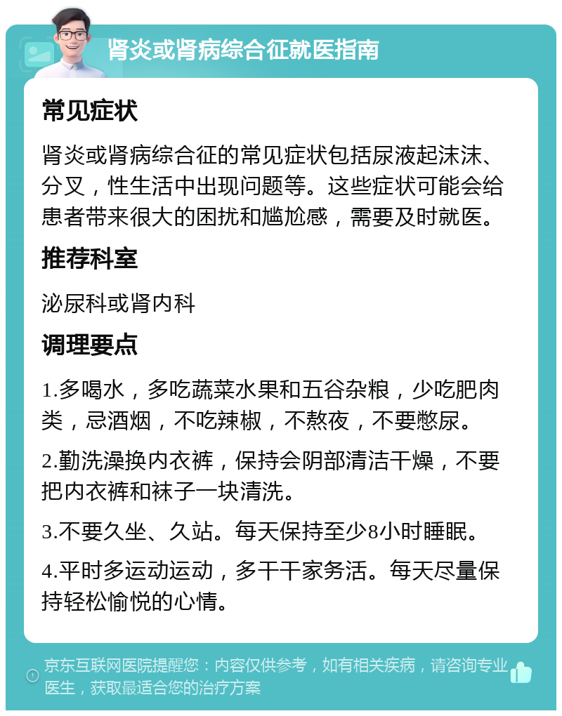 肾炎或肾病综合征就医指南 常见症状 肾炎或肾病综合征的常见症状包括尿液起沫沫、分叉，性生活中出现问题等。这些症状可能会给患者带来很大的困扰和尴尬感，需要及时就医。 推荐科室 泌尿科或肾内科 调理要点 1.多喝水，多吃蔬菜水果和五谷杂粮，少吃肥肉类，忌酒烟，不吃辣椒，不熬夜，不要憋尿。 2.勤洗澡换内衣裤，保持会阴部清洁干燥，不要把内衣裤和袜子一块清洗。 3.不要久坐、久站。每天保持至少8小时睡眠。 4.平时多运动运动，多干干家务活。每天尽量保持轻松愉悦的心情。