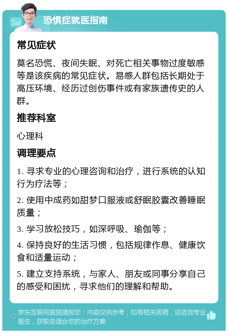 恐惧症就医指南 常见症状 莫名恐慌、夜间失眠、对死亡相关事物过度敏感等是该疾病的常见症状。易感人群包括长期处于高压环境、经历过创伤事件或有家族遗传史的人群。 推荐科室 心理科 调理要点 1. 寻求专业的心理咨询和治疗，进行系统的认知行为疗法等； 2. 使用中成药如甜梦口服液或舒眠胶囊改善睡眠质量； 3. 学习放松技巧，如深呼吸、瑜伽等； 4. 保持良好的生活习惯，包括规律作息、健康饮食和适量运动； 5. 建立支持系统，与家人、朋友或同事分享自己的感受和困扰，寻求他们的理解和帮助。