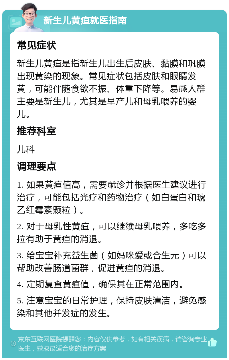 新生儿黄疸就医指南 常见症状 新生儿黄疸是指新生儿出生后皮肤、黏膜和巩膜出现黄染的现象。常见症状包括皮肤和眼睛发黄，可能伴随食欲不振、体重下降等。易感人群主要是新生儿，尤其是早产儿和母乳喂养的婴儿。 推荐科室 儿科 调理要点 1. 如果黄疸值高，需要就诊并根据医生建议进行治疗，可能包括光疗和药物治疗（如白蛋白和琥乙红霉素颗粒）。 2. 对于母乳性黄疸，可以继续母乳喂养，多吃多拉有助于黄疸的消退。 3. 给宝宝补充益生菌（如妈咪爱或合生元）可以帮助改善肠道菌群，促进黄疸的消退。 4. 定期复查黄疸值，确保其在正常范围内。 5. 注意宝宝的日常护理，保持皮肤清洁，避免感染和其他并发症的发生。