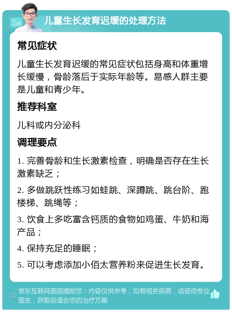 儿童生长发育迟缓的处理方法 常见症状 儿童生长发育迟缓的常见症状包括身高和体重增长缓慢，骨龄落后于实际年龄等。易感人群主要是儿童和青少年。 推荐科室 儿科或内分泌科 调理要点 1. 完善骨龄和生长激素检查，明确是否存在生长激素缺乏； 2. 多做跳跃性练习如蛙跳、深蹲跳、跳台阶、跑楼梯、跳绳等； 3. 饮食上多吃富含钙质的食物如鸡蛋、牛奶和海产品； 4. 保持充足的睡眠； 5. 可以考虑添加小佰太营养粉来促进生长发育。